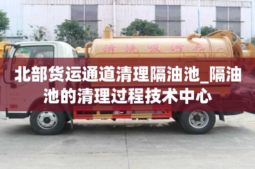 北部货运通道清理隔油池_隔油池的清理过程技术中心
