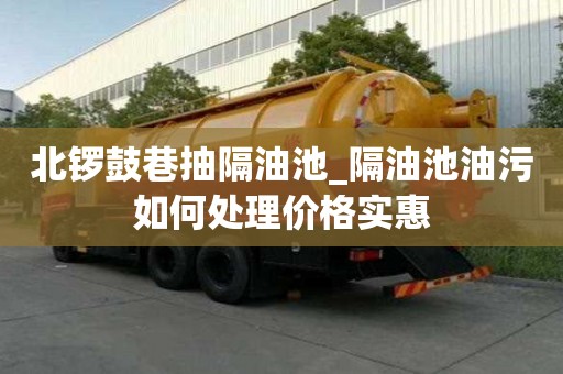 北锣鼓巷抽隔油池_隔油池油污如何处理价格实惠
