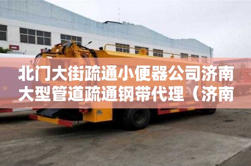 北门大街疏通小便器公司济南大型管道疏通钢带代理（济南专业管道疏通公司电话）
