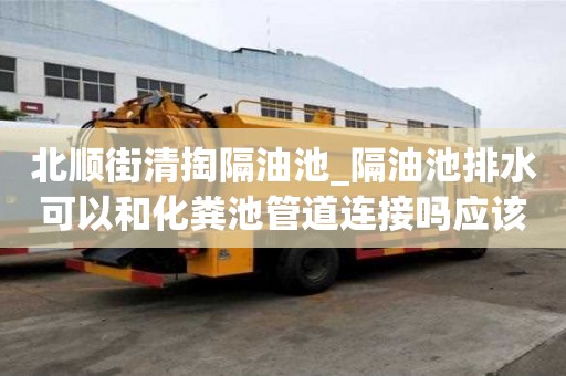 北顺街清掏隔油池_隔油池排水可以和化粪池管道连接吗应该怎么选择