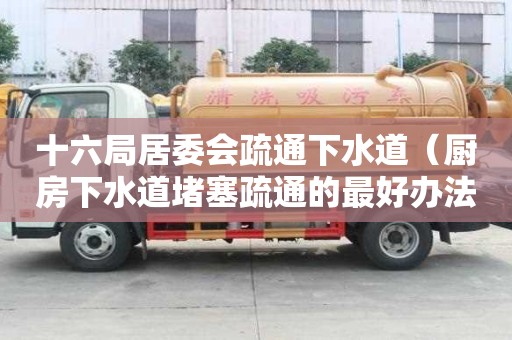 十六局居委会疏通下水道（厨房下水道堵塞疏通的最好办法）