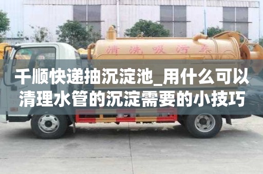 千顺快递抽沉淀池_用什么可以清理水管的沉淀需要的小技巧