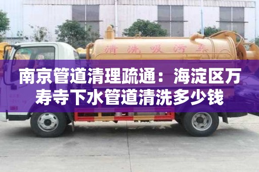 南京管道清理疏通：海淀区万寿寺下水管道清洗多少钱