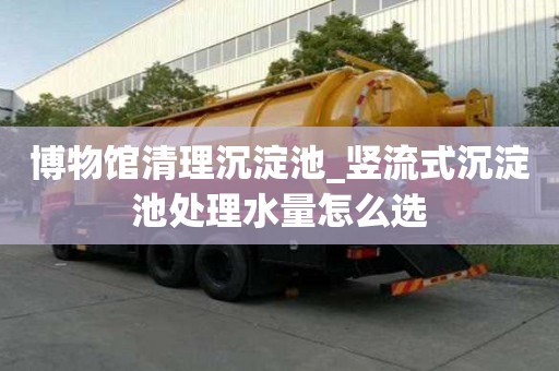 博物馆清理沉淀池_竖流式沉淀池处理水量怎么选