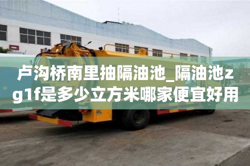 卢沟桥南里抽隔油池_隔油池zg1f是多少立方米哪家便宜好用