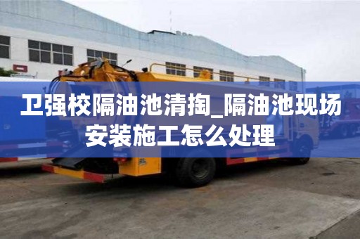 卫强校隔油池清掏_隔油池现场安装施工怎么处理