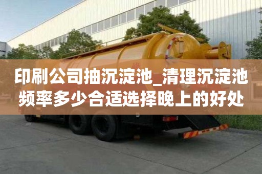 印刷公司抽沉淀池_清理沉淀池频率多少合适选择晚上的好处