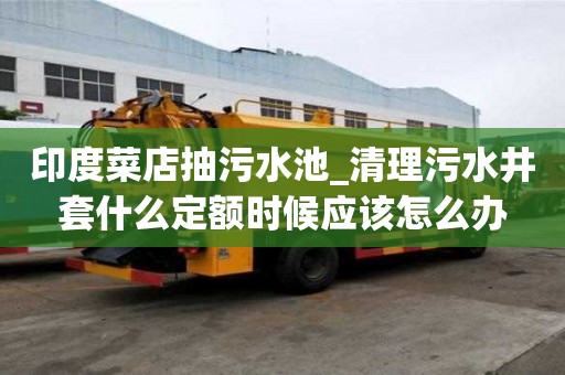 印度菜店抽污水池_清理污水井套什么定额时候应该怎么办