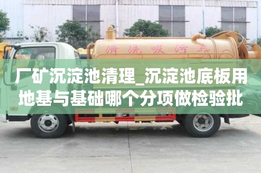 厂矿沉淀池清理_沉淀池底板用地基与基础哪个分项做检验批就能够确保安全