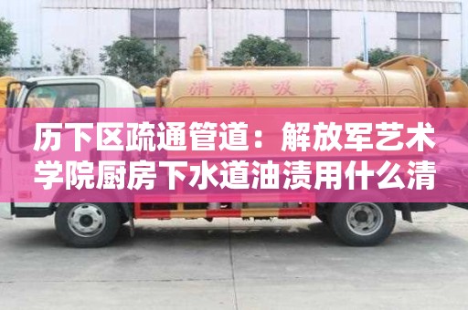历下区疏通管道：解放军艺术学院厨房下水道油渍用什么清洗好