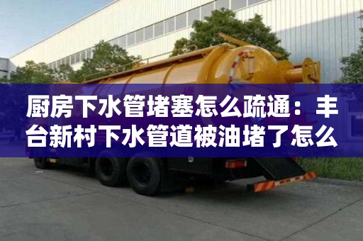 厨房下水管堵塞怎么疏通：丰台新村下水管道被油堵了怎么清理