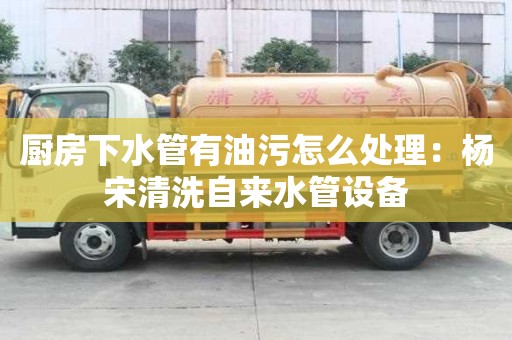 厨房下水管有油污怎么处理：杨宋清洗自来水管设备