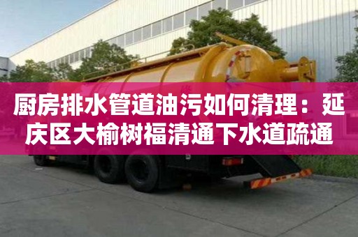 厨房排水管道油污如何清理：延庆区大榆树福清通下水道疏通