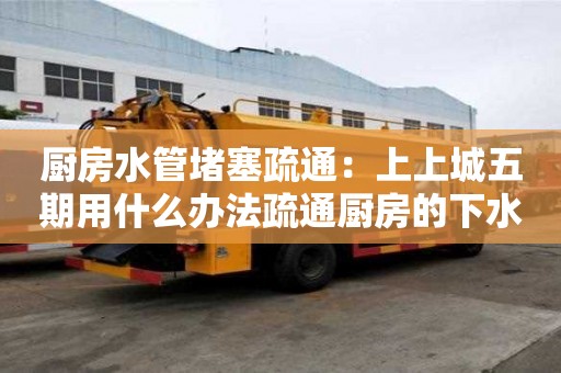 厨房水管堵塞疏通：上上城五期用什么办法疏通厨房的下水道