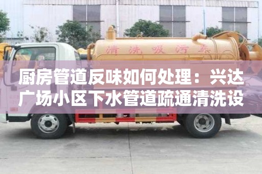 厨房管道反味如何处理：兴达广场小区下水管道疏通清洗设备