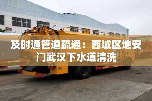 及时通管道疏通：西城区地安门武汉下水道清洗