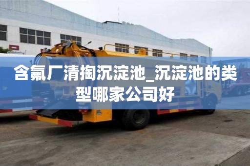 含氟厂清掏沉淀池_沉淀池的类型哪家公司好