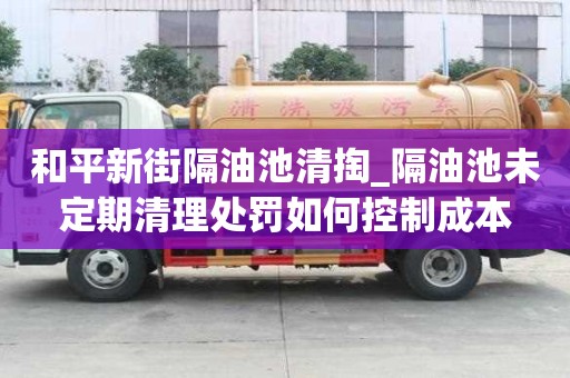 和平新街隔油池清掏_隔油池未定期清理处罚如何控制成本