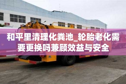 和平里清理化粪池_轮胎老化需要更换吗兼顾效益与安全