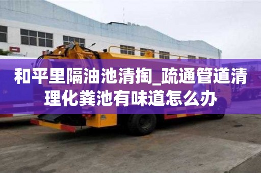 和平里隔油池清掏_疏通管道清理化粪池有味道怎么办