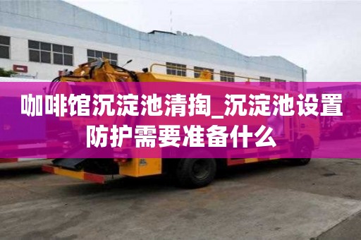 咖啡馆沉淀池清掏_沉淀池设置防护需要准备什么