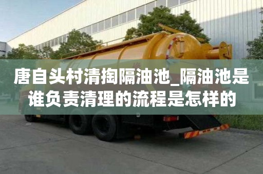 唐自头村清掏隔油池_隔油池是谁负责清理的流程是怎样的