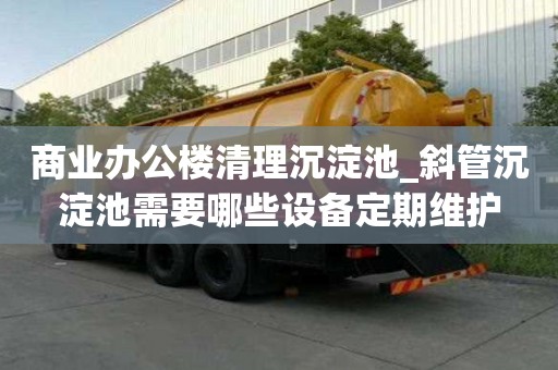 商业办公楼清理沉淀池_斜管沉淀池需要哪些设备定期维护