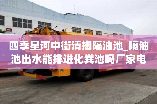 四季星河中街清掏隔油池_隔油池出水能排进化粪池吗厂家电话