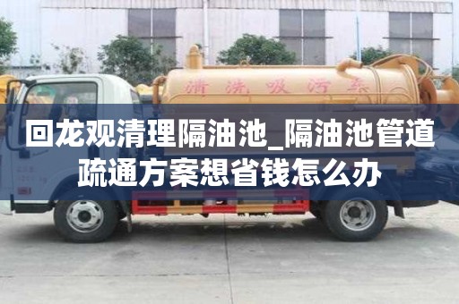 回龙观清理隔油池_隔油池管道疏通方案想省钱怎么办