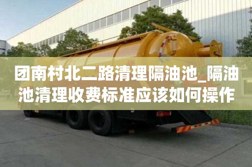 团南村北二路清理隔油池_隔油池清理收费标准应该如何操作