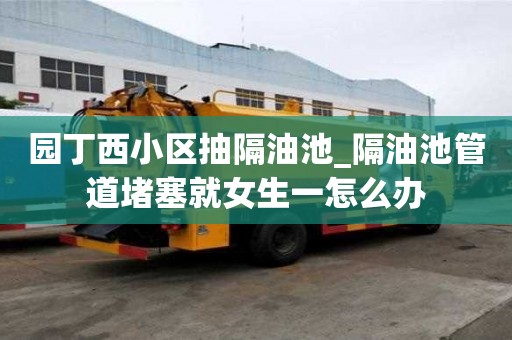 园丁西小区抽隔油池_隔油池管道堵塞就女生一怎么办