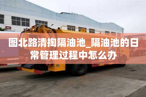图北路清掏隔油池_隔油池的日常管理过程中怎么办