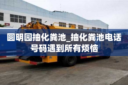 圆明园抽化粪池_抽化粪池电话号码遇到所有烦恼