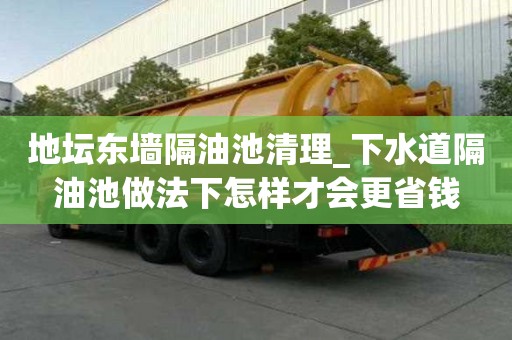 地坛东墙隔油池清理_下水道隔油池做法下怎样才会更省钱