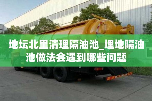 地坛北里清理隔油池_埋地隔油池做法会遇到哪些问题