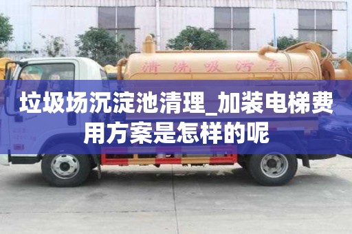 垃圾场沉淀池清理_加装电梯费用方案是怎样的呢