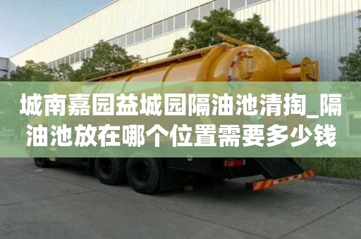 城南嘉园益城园隔油池清掏_隔油池放在哪个位置需要多少钱