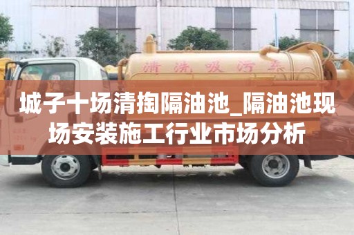 城子十场清掏隔油池_隔油池现场安装施工行业市场分析