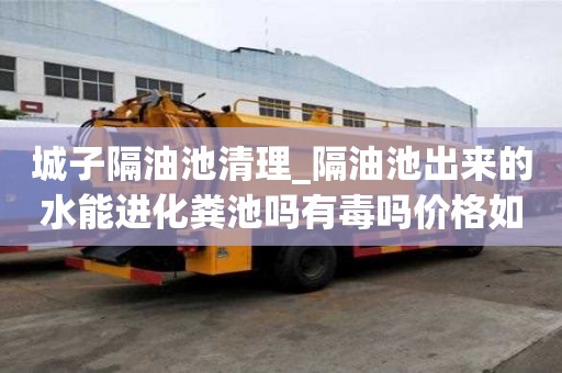 城子隔油池清理_隔油池出来的水能进化粪池吗有毒吗价格如何查询