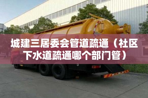 城建三居委会管道疏通（社区下水道疏通哪个部门管）