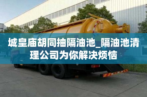 城皇庙胡同抽隔油池_隔油池清理公司为你解决烦恼