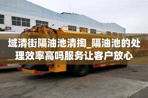 域清街隔油池清掏_隔油池的处理效率高吗服务让客户放心