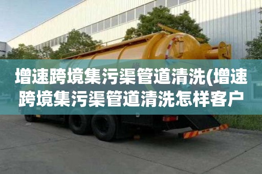 增速跨境集污渠管道清洗(增速跨境集污渠管道清洗怎样客户沟通)