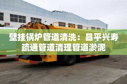 壁挂锅炉管道清洗：昌平兴寿疏通管道清理管道淤泥
