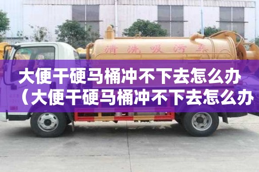 大便干硬马桶冲不下去怎么办（大便干硬马桶冲不下去怎么办吃什么药）