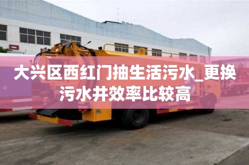 大兴区西红门抽生活污水_更换污水井效率比较高