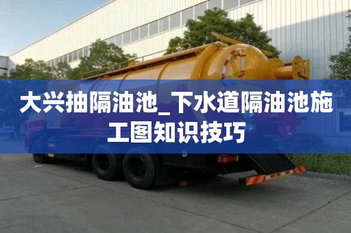 大兴抽隔油池_下水道隔油池施工图知识技巧