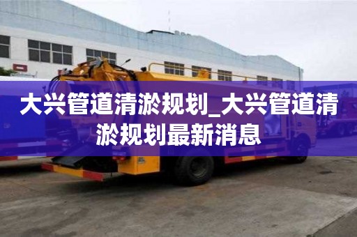 大兴管道清淤规划_大兴管道清淤规划最新消息