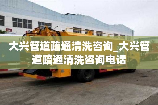 大兴管道疏通清洗咨询_大兴管道疏通清洗咨询电话
