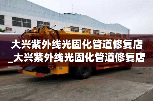 大兴紫外线光固化管道修复店_大兴紫外线光固化管道修复店地址